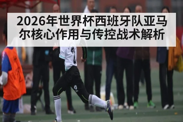 2026年世界杯西班牙队亚马尔核心作用与传控战术解析